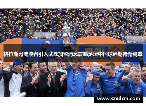 格拉斯哥流浪者引入武磊加盟消息震撼足坛中国球迷期待新篇章